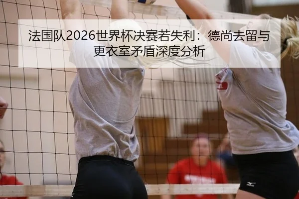 法国队2026世界杯决赛若失利：德尚去留与更衣室矛盾深度分析